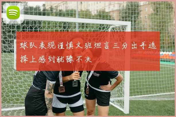 球队表现谨慎文班坦言三分出手选择上感到犹豫不决