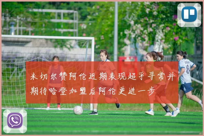 米切尔赞阿伦近期表现超乎寻常并期待哈登加盟后阿伦更进一步