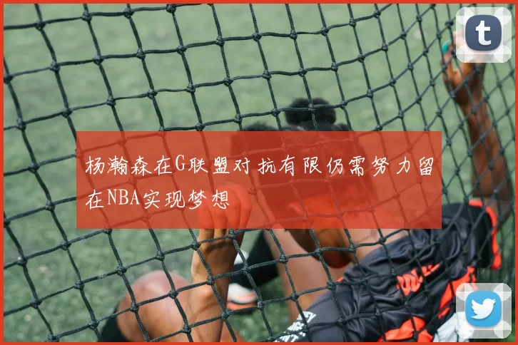 杨瀚森在G联盟对抗有限仍需努力留在NBA实现梦想