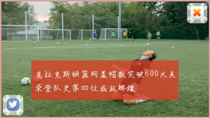 克拉克斯顿篮网盖帽数突破600大关荣登队史第四位成就辉煌
