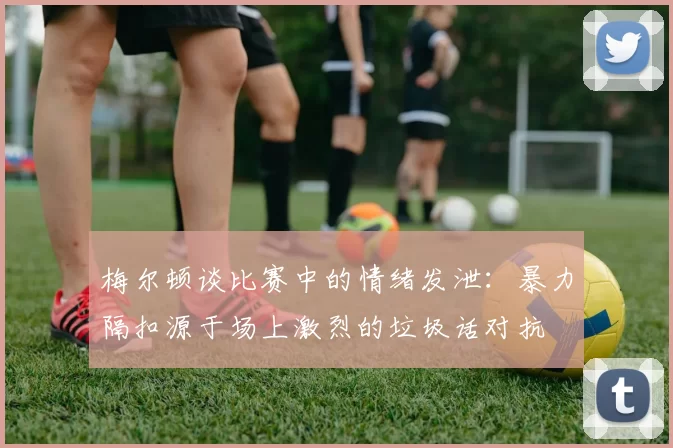 梅尔顿谈比赛中的情绪发泄：暴力隔扣源于场上激烈的垃圾话对抗