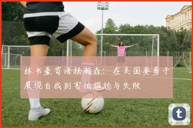 林书豪寄语杨瀚森：在美国要勇于展现自我别害怕尴尬与失败