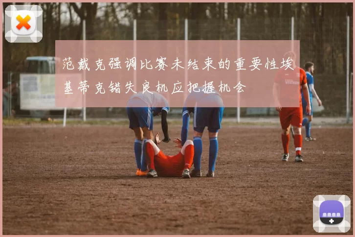范戴克强调比赛未结束的重要性埃基蒂克错失良机应把握机会