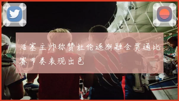 活塞主帅称赞杜伦逐渐融会贯通比赛节奏表现出色