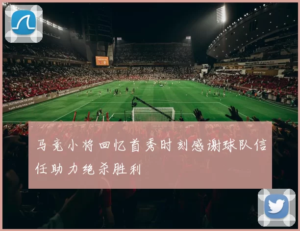 马竞小将回忆首秀时刻感谢球队信任助力绝杀胜利