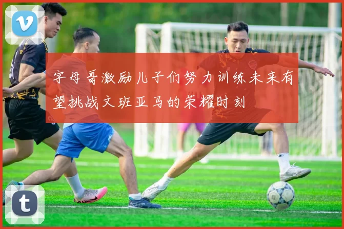 字母哥激励儿子们努力训练未来有望挑战文班亚马的荣耀时刻