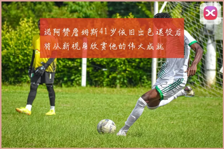 诺阿赞詹姆斯41岁依旧出色退役后将从新视角欣赏他的伟大成就