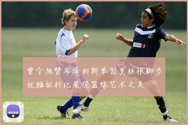 曾令旭赞布泽利斯单打克林根脚步优雅似科比展现篮球艺术之美
