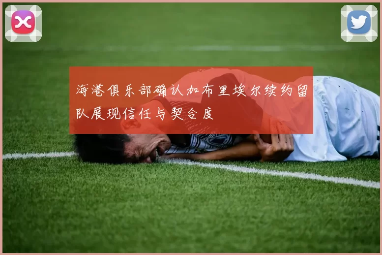 海港俱乐部确认加布里埃尔续约留队展现信任与契合度
