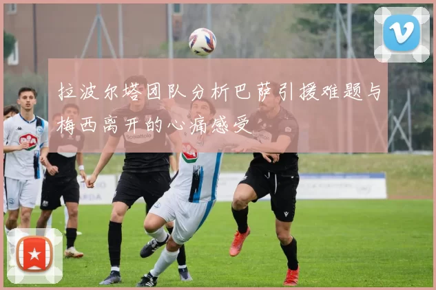 拉波尔塔团队分析巴萨引援难题与梅西离开的心痛感受