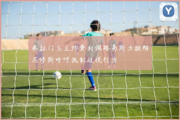 弗拉门戈主帅费利佩路易斯力挺维尼修斯呼吁抵制歧视行为