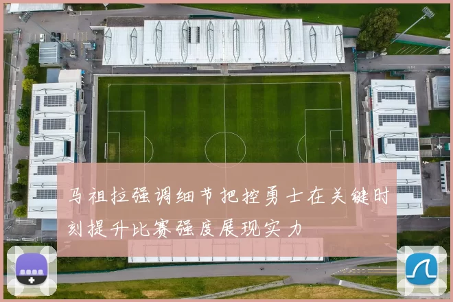 马祖拉强调细节把控勇士在关键时刻提升比赛强度展现实力