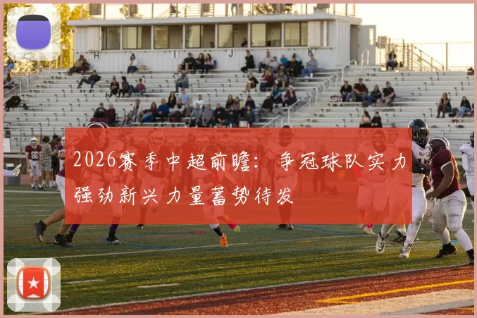 2026赛季中超前瞻：争冠球队实力强劲新兴力量蓄势待发