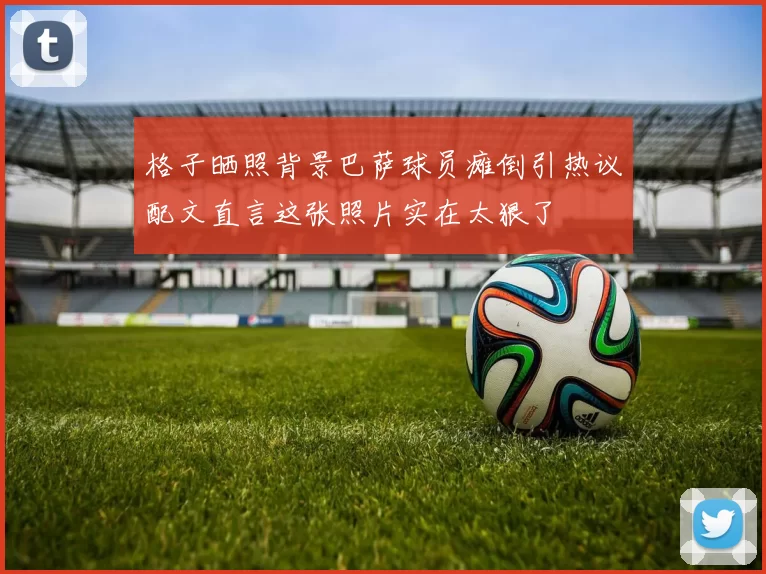 格子晒照背景巴萨球员瘫倒引热议配文直言这张照片实在太狠了