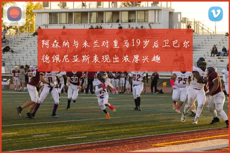 阿森纳与米兰对皇马19岁后卫巴尔德佩尼亚斯表现出浓厚兴趣