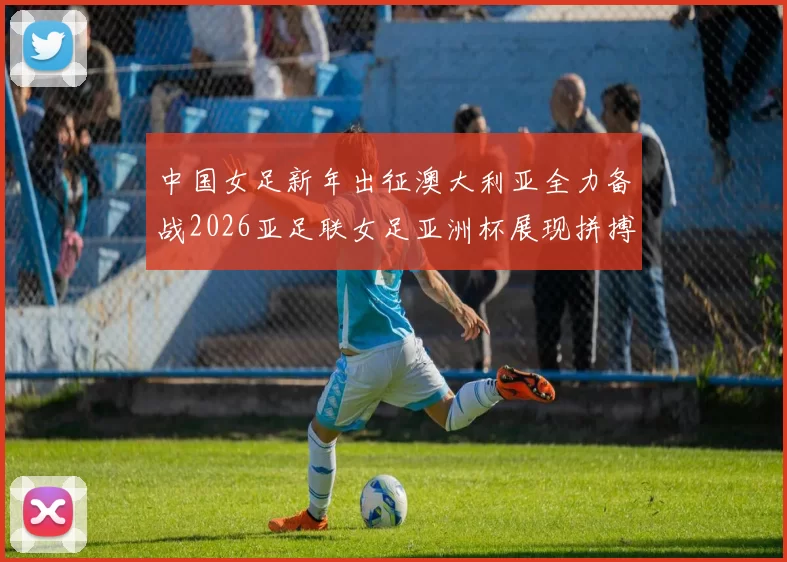 中国女足新年出征澳大利亚全力备战2026亚足联女足亚洲杯展现拼搏精神