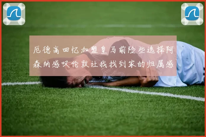 厄德高回忆加盟皇马前险些选择阿森纳感叹伦敦让我找到家的归属感