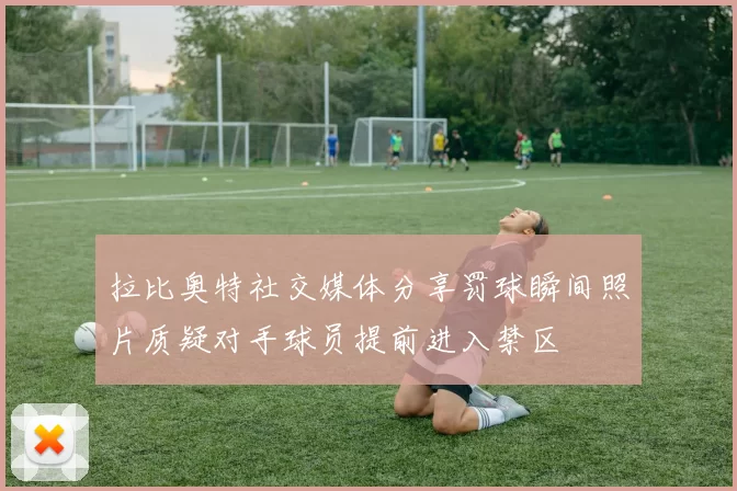 拉比奥特社交媒体分享罚球瞬间照片质疑对手球员提前进入禁区