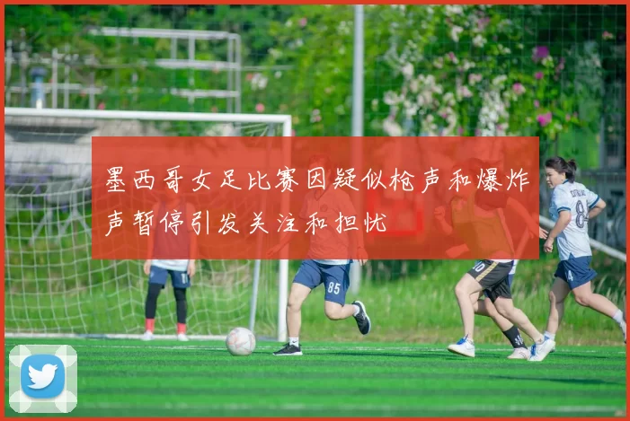 墨西哥女足比赛因疑似枪声和爆炸声暂停引发关注和担忧