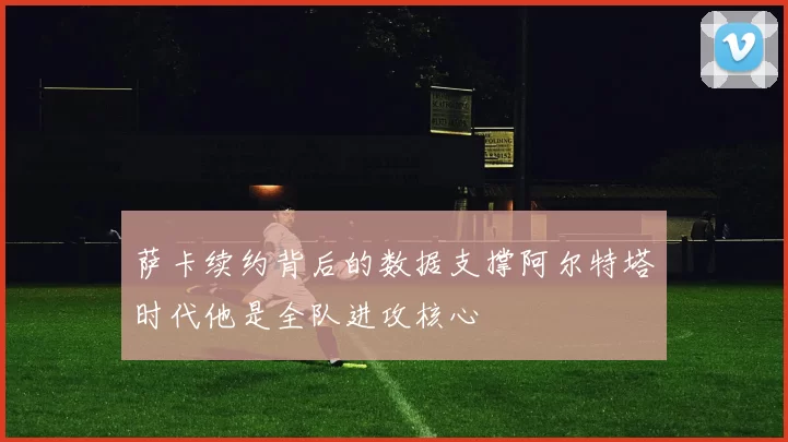 萨卡续约背后的数据支撑阿尔特塔时代他是全队进攻核心