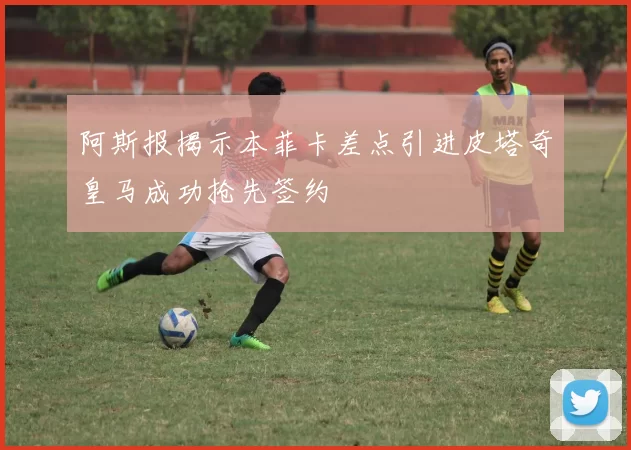 阿斯报揭示本菲卡差点引进皮塔奇皇马成功抢先签约