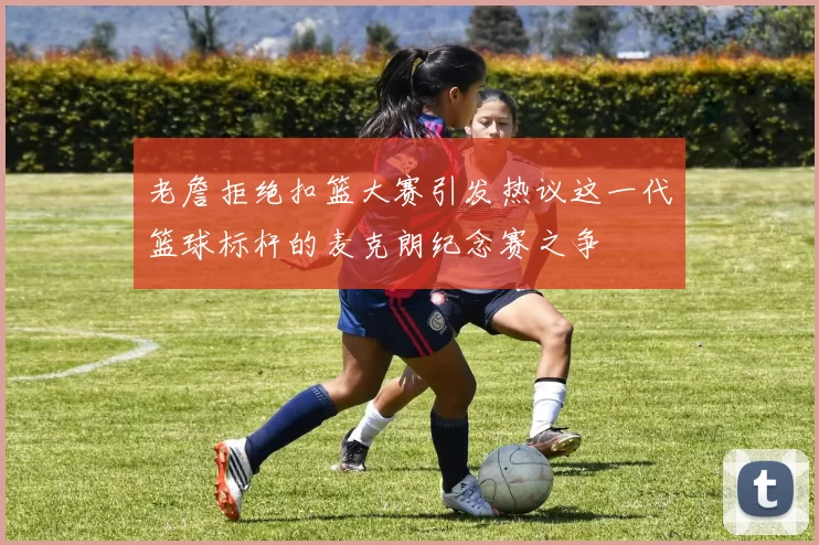 老詹拒绝扣篮大赛引发热议这一代篮球标杆的麦克朗纪念赛之争